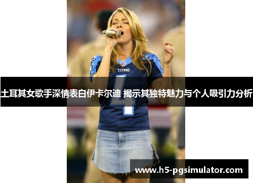 土耳其女歌手深情表白伊卡尔迪 揭示其独特魅力与个人吸引力分析