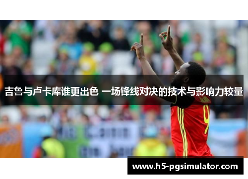 吉鲁与卢卡库谁更出色 一场锋线对决的技术与影响力较量