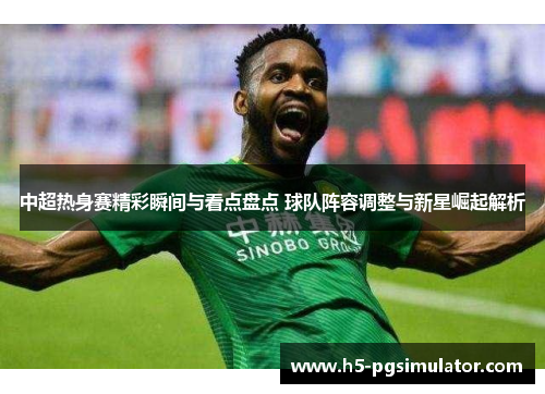 中超热身赛精彩瞬间与看点盘点 球队阵容调整与新星崛起解析