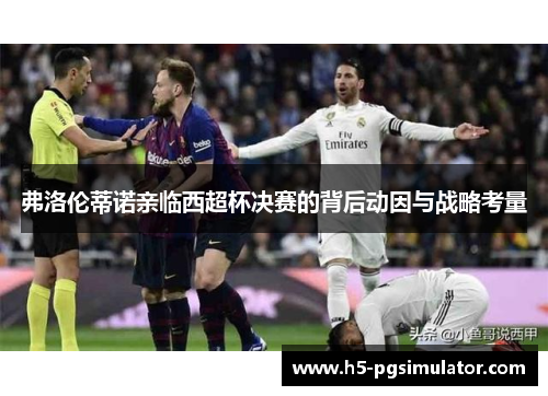 弗洛伦蒂诺亲临西超杯决赛的背后动因与战略考量