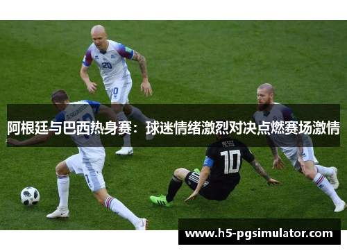 阿根廷与巴西热身赛：球迷情绪激烈对决点燃赛场激情
